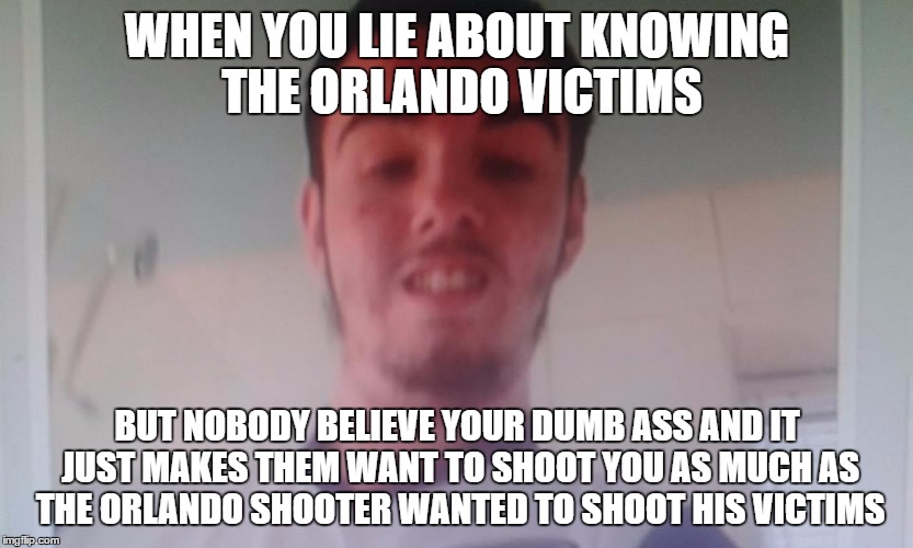 Orlando Liar | WHEN YOU LIE ABOUT KNOWING THE ORLANDO VICTIMS; BUT NOBODY BELIEVE YOUR DUMB ASS AND IT JUST MAKES THEM WANT TO SHOOT YOU AS MUCH AS THE ORLANDO SHOOTER WANTED TO SHOOT HIS VICTIMS | image tagged in orlando shooting,orlando,lies,pubes,pizza,pizza face | made w/ Imgflip meme maker