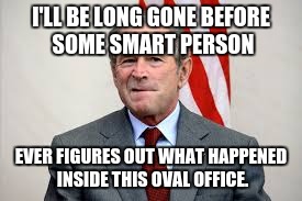 Bushisms, Part III | I'LL BE LONG GONE BEFORE SOME SMART PERSON; EVER FIGURES OUT WHAT HAPPENED INSIDE THIS OVAL OFFICE. | image tagged in george bush,bushisms,political humor,funny quotes | made w/ Imgflip meme maker