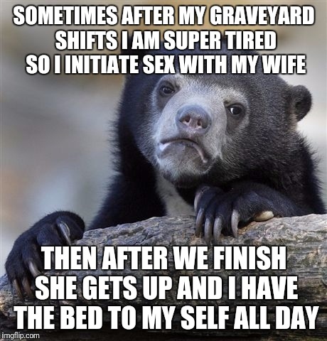 Confession Bear Meme | SOMETIMES AFTER MY GRAVEYARD SHIFTS I AM SUPER TIRED SO I INITIATE SEX WITH MY WIFE; THEN AFTER WE FINISH SHE GETS UP AND I HAVE THE BED TO MY SELF ALL DAY | image tagged in memes,confession bear | made w/ Imgflip meme maker
