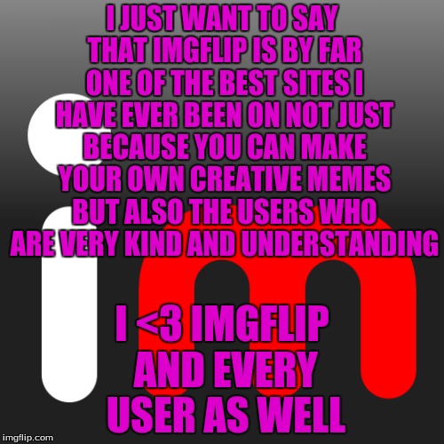 A Very Kind Meme For Very Kind People  | I JUST WANT TO SAY THAT IMGFLIP IS BY FAR ONE OF THE BEST SITES I HAVE EVER BEEN ON NOT JUST BECAUSE YOU CAN MAKE YOUR OWN CREATIVE MEMES BUT ALSO THE USERS WHO ARE VERY KIND AND UNDERSTANDING; I <3 IMGFLIP AND EVERY USER AS WELL | image tagged in memes,imgflip | made w/ Imgflip meme maker