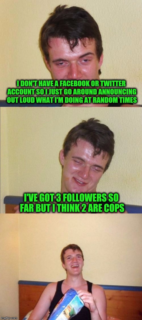 10 guy bad pun | I DON'T HAVE A FACEBOOK OR TWITTER ACCOUNT SO I JUST GO AROUND ANNOUNCING OUT LOUD WHAT I'M DOING AT RANDOM TIMES; I'VE GOT 3 FOLLOWERS SO FAR BUT I THINK 2 ARE COPS | image tagged in 10 guy bad pun | made w/ Imgflip meme maker