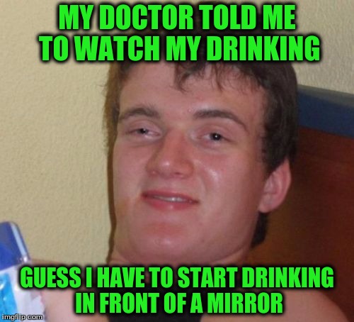 10 Guy Meme | MY DOCTOR TOLD ME TO WATCH MY DRINKING; GUESS I HAVE TO START DRINKING IN FRONT OF A MIRROR | image tagged in memes,10 guy | made w/ Imgflip meme maker