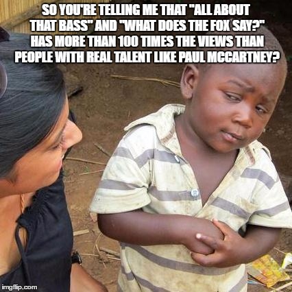 Third World Skeptical Kid | SO YOU'RE TELLING ME THAT "ALL ABOUT THAT BASS" AND "WHAT DOES THE FOX SAY?" HAS MORE THAN 100 TIMES THE VIEWS THAN PEOPLE WITH REAL TALENT LIKE PAUL MCCARTNEY? | image tagged in memes,third world skeptical kid | made w/ Imgflip meme maker