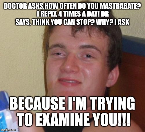 Stroke me stroke me | DOCTOR ASKS,HOW OFTEN DO YOU MASTRABATE? I REPLY, 4 TIMES A DAY! DR SAYS, THINK YOU CAN STOP? WHY? I ASK; BECAUSE I'M TRYING TO EXAMINE YOU!!! | image tagged in memes,10 guy,funny | made w/ Imgflip meme maker
