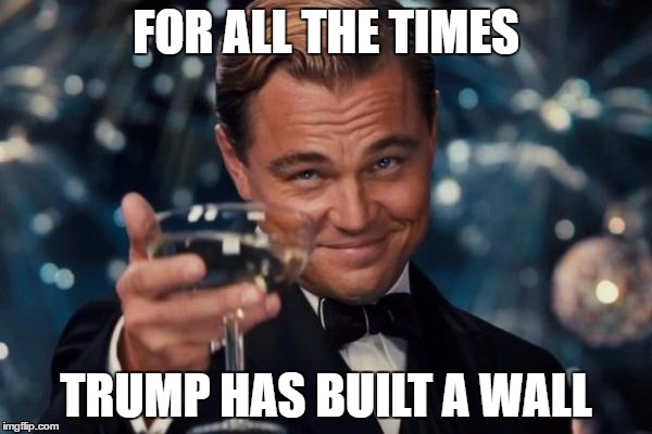 Leonardo Dicaprio Cheers | FOR ALL THE TIMES; TRUMP HAS BUILT A WALL | image tagged in memes,leonardo dicaprio cheers | made w/ Imgflip meme maker