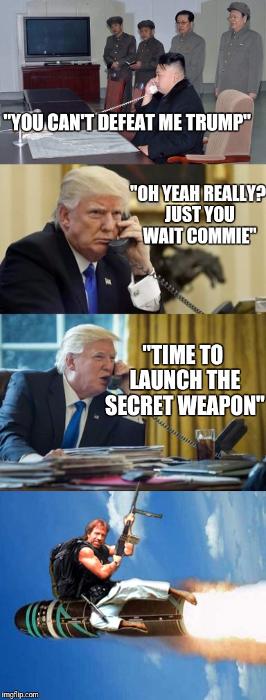 In response to the North Korean threat, America unleashes the most power weapon in it's arsenal... | "YOU CAN'T DEFEAT ME TRUMP"; "OH YEAH REALLY? JUST YOU WAIT COMMIE"; "TIME TO LAUNCH THE SECRET WEAPON" | image tagged in memes,chuck norris,north korea,trump,donald trump,nuclear war | made w/ Imgflip meme maker