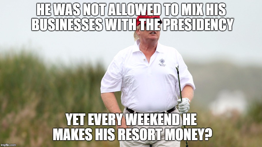 Trump Golfing | HE WAS NOT ALLOWED TO MIX HIS BUSINESSES WITH THE PRESIDENCY; YET EVERY WEEKEND HE MAKES HIS RESORT MONEY? | image tagged in trump golfing | made w/ Imgflip meme maker