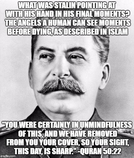Quran 50:22 | WHAT WAS STALIN POINTING AT WITH HIS HAND IN HIS FINAL MOMENTS? THE ANGELS A HUMAN CAN SEE MOMENTS BEFORE DYING, AS DESCRIBED IN ISLAM; "YOU WERE CERTAINLY IN UNMINDFULNESS OF THIS, AND WE HAVE REMOVED FROM YOU YOUR COVER, SO YOUR SIGHT, THIS DAY, IS SHARP." -QURAN 50:22 | image tagged in quran,koran,islam,stalin | made w/ Imgflip meme maker