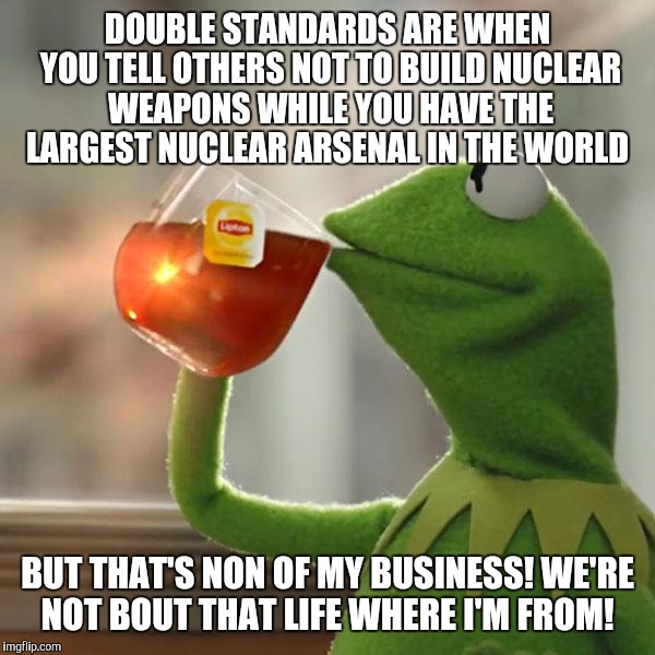 But That's None Of My Business Meme | DOUBLE STANDARDS ARE WHEN YOU TELL OTHERS NOT TO BUILD NUCLEAR WEAPONS WHILE YOU HAVE THE LARGEST NUCLEAR ARSENAL IN THE WORLD; BUT THAT'S NON OF MY BUSINESS! WE'RE NOT BOUT THAT LIFE WHERE I'M FROM! | image tagged in memes,but thats none of my business,kermit the frog | made w/ Imgflip meme maker