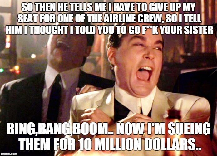 Good Fellas Hilarious Meme | SO THEN HE TELLS ME I HAVE TO GIVE UP MY SEAT FOR ONE OF THE AIRLINE CREW, SO I TELL HIM I THOUGHT I TOLD YOU TO GO F**K YOUR SISTER; BING,BANG,BOOM.. NOW I'M SUEING THEM FOR 10 MILLION DOLLARS.. | image tagged in memes,good fellas hilarious | made w/ Imgflip meme maker