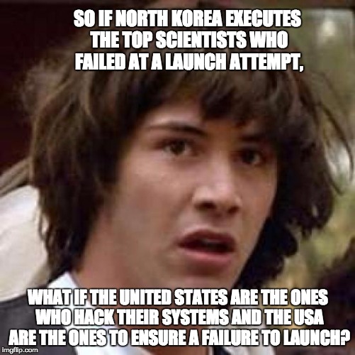 Conspiracy Keanu | SO IF NORTH KOREA EXECUTES THE TOP SCIENTISTS WHO FAILED AT A LAUNCH ATTEMPT, WHAT IF THE UNITED STATES ARE THE ONES WHO HACK THEIR SYSTEMS AND THE USA ARE THE ONES TO ENSURE A FAILURE TO LAUNCH? | image tagged in memes,conspiracy keanu | made w/ Imgflip meme maker