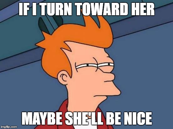 Futurama Fry | IF I TURN TOWARD HER; MAYBE SHE'LL BE NICE | image tagged in memes,futurama fry | made w/ Imgflip meme maker