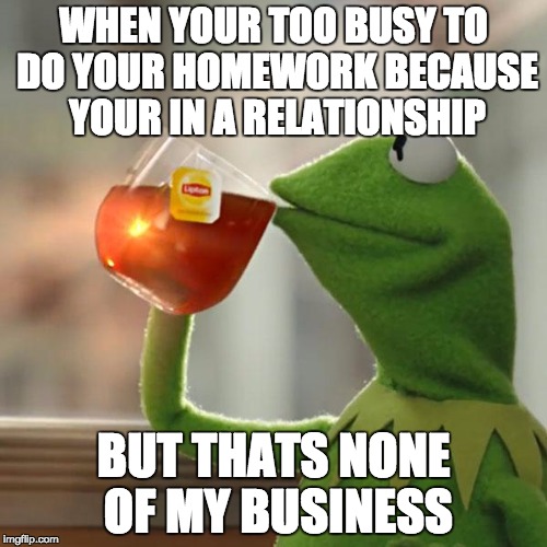 But That's None Of My Business | WHEN YOUR TOO BUSY TO DO YOUR HOMEWORK BECAUSE YOUR IN A RELATIONSHIP; BUT THATS NONE OF MY BUSINESS | image tagged in memes,but thats none of my business,kermit the frog | made w/ Imgflip meme maker