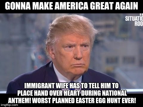 this guy has the mentality of a 12 year old boy | GONNA MAKE AMERICA GREAT AGAIN; IMMIGRANT WIFE HAS TO TELL HIM TO PLACE HAND OVER HEART DURING NATIONAL ANTHEM! WORST PLANNED EASTER EGG HUNT EVER! | image tagged in trump meme | made w/ Imgflip meme maker