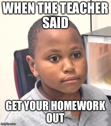 Minor Mistake Marvin | WHEN THE TEACHER SAID; GET YOUR HOMEWORK OUT | image tagged in memes,minor mistake marvin | made w/ Imgflip meme maker
