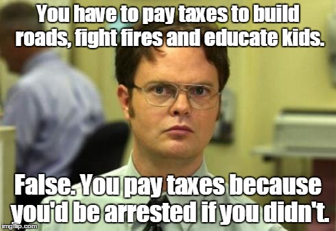 Dwight shrute | You have to pay taxes to build roads, fight fires and educate kids. False. You pay taxes because you'd be arrested if you didn't. | image tagged in dwight shrute | made w/ Imgflip meme maker