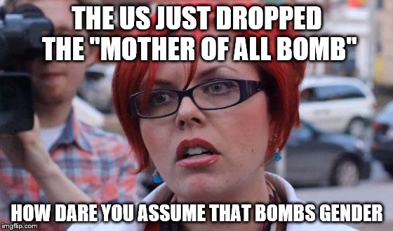 Angry Feminist | THE US JUST DROPPED THE "MOTHER OF ALL BOMB"; HOW DARE YOU ASSUME THAT BOMBS GENDER | image tagged in angry feminist | made w/ Imgflip meme maker