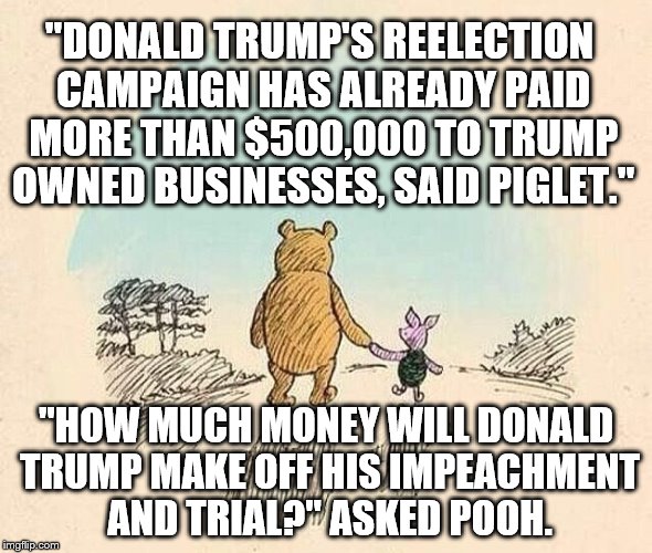Pooh and Piglet | "DONALD TRUMP'S REELECTION CAMPAIGN HAS ALREADY PAID MORE THAN $500,000 TO TRUMP OWNED BUSINESSES, SAID PIGLET."; "HOW MUCH MONEY WILL DONALD TRUMP MAKE OFF HIS IMPEACHMENT AND TRIAL?" ASKED POOH. | image tagged in pooh and piglet | made w/ Imgflip meme maker