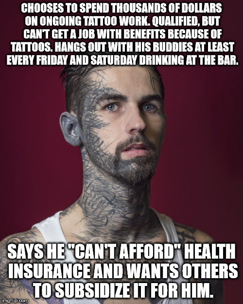 CHOOSES TO SPEND THOUSANDS OF DOLLARS ON ONGOING TATTOO WORK. QUALIFIED, BUT CAN'T GET A JOB WITH BENEFITS BECAUSE OF TATTOOS. HANGS OUT WITH HIS BUDDIES AT LEAST EVERY FRIDAY AND SATURDAY DRINKING AT THE BAR. SAYS HE "CAN'T AFFORD" HEALTH INSURANCE AND WANTS OTHERS TO SUBSIDIZE IT FOR HIM. | image tagged in healthcare,obamacare,liberty,choices | made w/ Imgflip meme maker