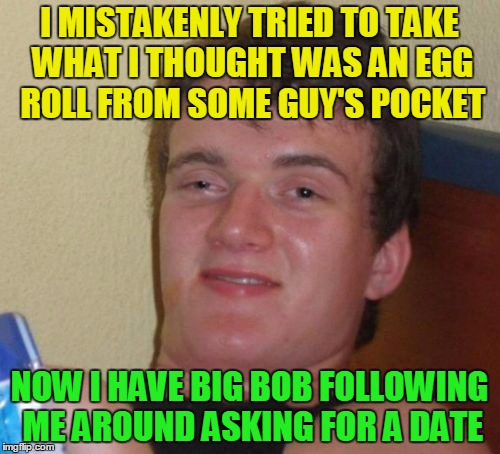 10 Guy Meme | I MISTAKENLY TRIED TO TAKE WHAT I THOUGHT WAS AN EGG ROLL FROM SOME GUY'S POCKET NOW I HAVE BIG BOB FOLLOWING ME AROUND ASKING FOR A DATE | image tagged in memes,10 guy | made w/ Imgflip meme maker