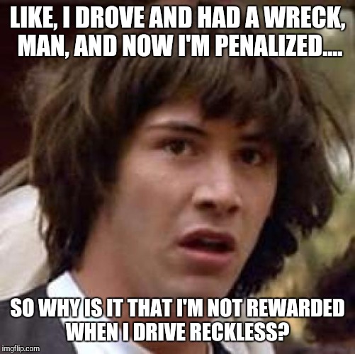 Wreckless!! | LIKE, I DROVE AND HAD A WRECK, MAN, AND NOW I'M PENALIZED.... SO WHY IS IT THAT I'M NOT REWARDED WHEN I DRIVE RECKLESS? | image tagged in memes,conspiracy keanu | made w/ Imgflip meme maker