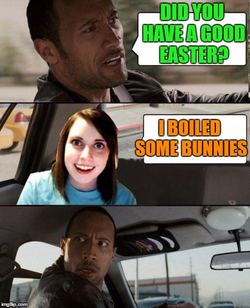 The Rock driving - Overly attached girlfriend | DID YOU HAVE A GOOD EASTER? I BOILED SOME BUNNIES | image tagged in the rock driving - overly attached girlfriend | made w/ Imgflip meme maker
