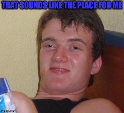 10 Guy Meme | THAT SOUNDS LIKE THE PLACE FOR ME | image tagged in memes,10 guy | made w/ Imgflip meme maker