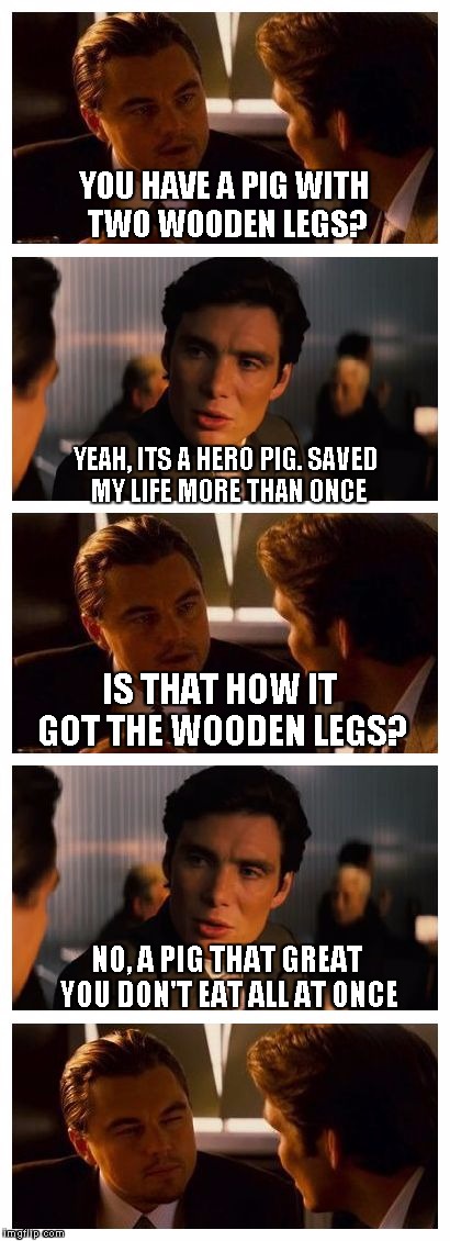 More old jokes! | YOU HAVE A PIG WITH TWO WOODEN LEGS? YEAH, ITS A HERO PIG. SAVED MY LIFE MORE THAN ONCE; IS THAT HOW IT GOT THE WOODEN LEGS? NO, A PIG THAT GREAT YOU DON'T EAT ALL AT ONCE | image tagged in leonardo inception extended | made w/ Imgflip meme maker