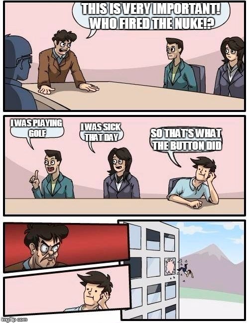 Boardroom Meeting Suggestion Meme | THIS IS VERY IMPORTANT! WHO FIRED THE NUKE!? I WAS PLAYING GOLF; I WAS SICK THAT DAY; SO THAT'S WHAT THE BUTTON DID | image tagged in memes,boardroom meeting suggestion | made w/ Imgflip meme maker