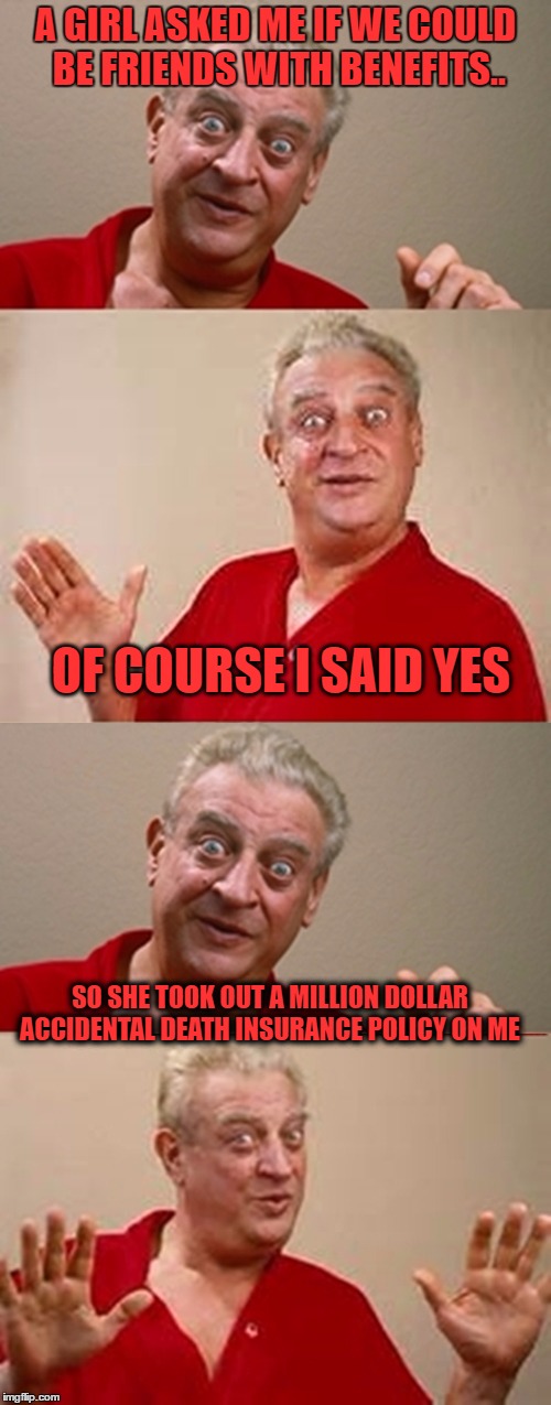 am i bitter? angry? no. with all my dating problems i'll have memes for years.. wait that's not consolation aT ALL.. NOW I'M PIS | A GIRL ASKED ME IF WE COULD BE FRIENDS WITH BENEFITS.. OF COURSE I SAID YES; SO SHE TOOK OUT A MILLION DOLLAR ACCIDENTAL DEATH INSURANCE POLICY ON ME | image tagged in bad pun rodney dangerfield | made w/ Imgflip meme maker