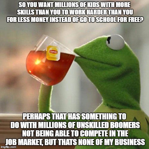 But That's None Of My Business Meme | SO YOU WANT MILLIONS OF KIDS WITH MORE SKILLS THAN YOU TO WORK HARDER THAN YOU FOR LESS MONEY INSTEAD OF GO TO SCHOOL FOR FREE? PERHAPS THAT HAS SOMETHING TO DO WITH MILLIONS OF UNSKILLED BOOMERS NOT BEING ABLE TO COMPETE IN THE JOB MARKET, BUT THATS NONE OF MY BUSINESS | image tagged in memes,but thats none of my business,kermit the frog | made w/ Imgflip meme maker