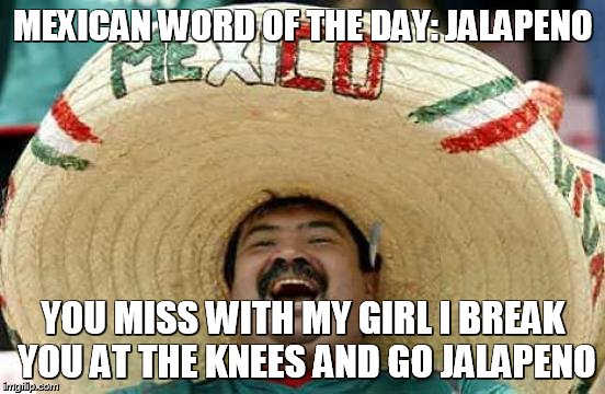 Happy Mexican | MEXICAN WORD OF THE DAY: JALAPENO; YOU MISS WITH MY GIRL I BREAK YOU AT THE KNEES AND GO JALAPENO | image tagged in happy mexican | made w/ Imgflip meme maker