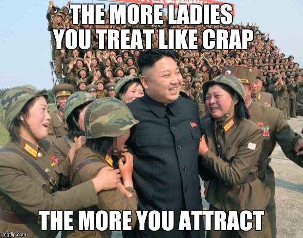 Kim Jong Un | THE MORE LADIES YOU TREAT LIKE CRAP; THE MORE YOU ATTRACT | image tagged in kim jong un | made w/ Imgflip meme maker