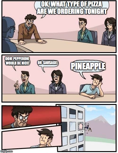 Boardroom Meeting Suggestion Meme | OK, WHAT TYPE OF PIZZA ARE WE ORDERING TONIGHT; OOH! PEPPERONI WOULD BE NICE! OR  SAUSAGE! PINEAPPLE | image tagged in memes,boardroom meeting suggestion | made w/ Imgflip meme maker