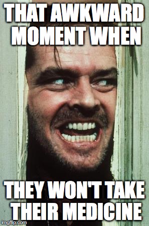 people who have read the shining will get this | THAT AWKWARD MOMENT WHEN; THEY WON'T TAKE THEIR MEDICINE | image tagged in memes,heres johnny | made w/ Imgflip meme maker