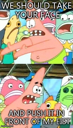 Put It Somewhere Else Patrick | WE SHOULD TAKE YOUR FACE AND PUSH IT IN FRONT OF MY FIST | image tagged in memes,put it somewhere else patrick | made w/ Imgflip meme maker