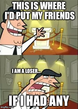This Is Where I'd Put My Trophy If I Had One Meme | THIS IS WHERE I'D PUT MY FRIENDS; I AM A LOSER... IF I HAD ANY | image tagged in memes,this is where i'd put my trophy if i had one | made w/ Imgflip meme maker
