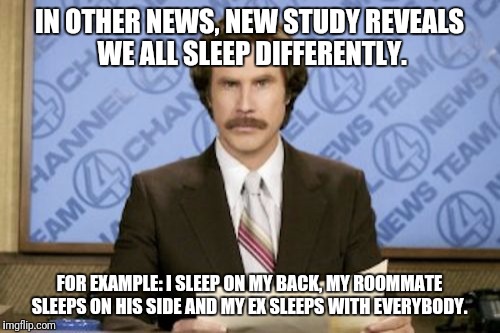 Alot Of Research Was Conducted. The Number One Answer To Our Question Was: What The Hell Are You Doing In My Room? | IN OTHER NEWS, NEW STUDY REVEALS WE ALL SLEEP DIFFERENTLY. FOR EXAMPLE: I SLEEP ON MY BACK, MY ROOMMATE SLEEPS ON HIS SIDE AND MY EX SLEEPS WITH EVERYBODY. | image tagged in memes,ron burgundy,funny,ex girlfriend,ex boyfriend | made w/ Imgflip meme maker