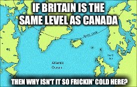 IF BRITAIN IS THE SAME LEVEL AS CANADA; THEN WHY ISN'T IT SO FRICKIN' COLD HERE? | image tagged in britain and canada | made w/ Imgflip meme maker