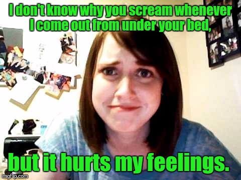 Overly Attached Girlfriend touched | I don't know why you scream whenever I come out from under your bed, but it hurts my feelings. | image tagged in overly attached girlfriend touched | made w/ Imgflip meme maker
