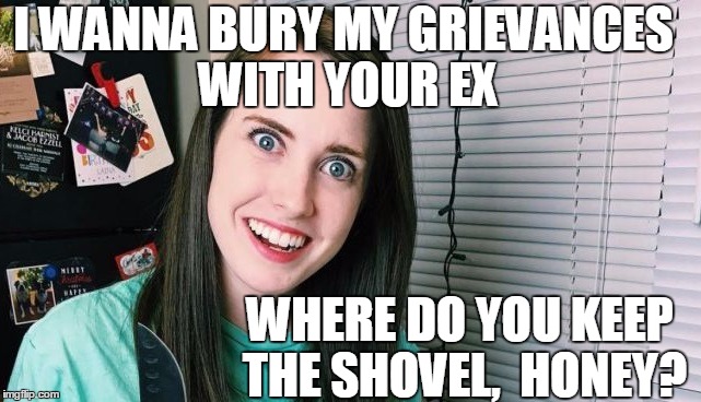 Yikes! | I WANNA BURY MY GRIEVANCES WITH YOUR EX; WHERE DO YOU KEEP THE SHOVEL,  HONEY? | image tagged in overly attached girlfriend | made w/ Imgflip meme maker