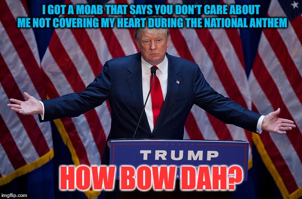 Donald Trump | I GOT A MOAB THAT SAYS YOU DON'T CARE ABOUT ME NOT COVERING MY HEART DURING THE NATIONAL ANTHEM; HOW BOW DAH? | image tagged in donald trump | made w/ Imgflip meme maker