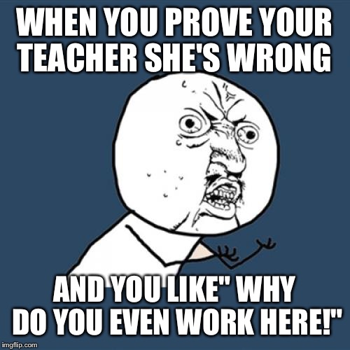 Y U No Meme | WHEN YOU PROVE YOUR TEACHER SHE'S WRONG; AND YOU LIKE" WHY DO YOU EVEN WORK HERE!" | image tagged in memes,y u no | made w/ Imgflip meme maker