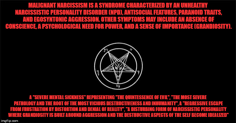 The Church of Satan | MALIGNANT NARCISSISM IS A SYNDROME CHARACTERIZED BY AN UNHEALTHY NARCISSISTIC PERSONALITY DISORDER (NPD), ANTISOCIAL FEATURES, PARANOID TRAITS, AND EGOSYNTONIC AGGRESSION. OTHER SYMPTOMS MAY INCLUDE AN ABSENCE OF CONSCIENCE, A PSYCHOLOGICAL NEED FOR POWER, AND A SENSE OF IMPORTANCE (GRANDIOSITY). A "SEVERE MENTAL SICKNESS" REPRESENTING "THE QUINTESSENCE OF EVIL", "THE MOST SEVERE PATHOLOGY AND THE ROOT OF THE MOST VICIOUS DESTRUCTIVENESS AND INHUMANITY", A "REGRESSIVE ESCAPE FROM FRUSTRATION BY DISTORTION AND DENIAL OF REALITY", "A DISTURBING FORM OF NARCISSISTIC PERSONALITY WHERE GRANDIOSITY IS BUILT AROUND AGGRESSION AND THE DESTRUCTIVE ASPECTS OF THE SELF BECOME IDEALIZED" | image tagged in the church of satan | made w/ Imgflip meme maker