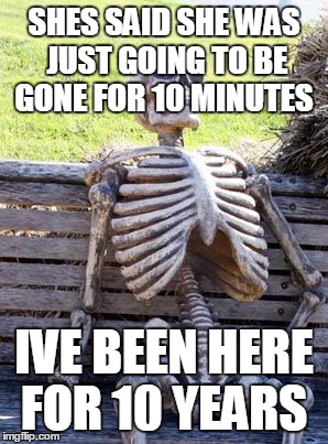Waiting Skeleton | SHES SAID SHE WAS JUST GOING TO BE GONE FOR 10 MINUTES; IVE BEEN HERE FOR 10 YEARS | image tagged in memes,waiting skeleton | made w/ Imgflip meme maker