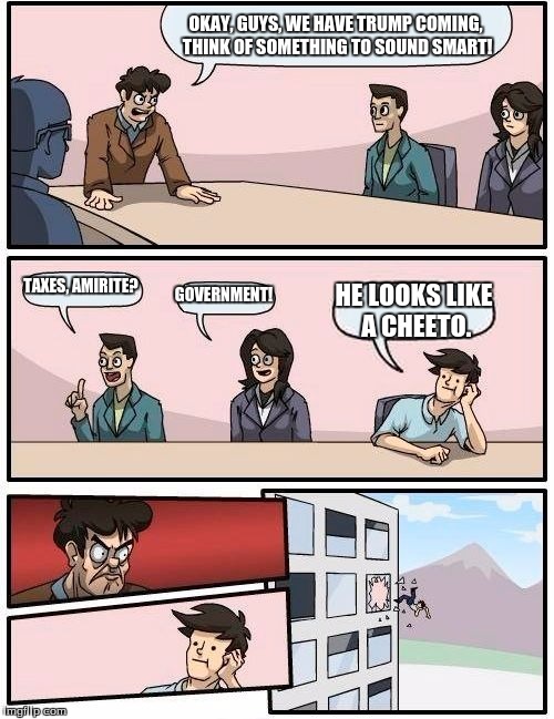 Boardroom Meeting Suggestion | OKAY, GUYS, WE HAVE TRUMP COMING, THINK OF SOMETHING TO SOUND SMART! TAXES, AMIRITE? GOVERNMENT! HE LOOKS LIKE A CHEETO. | image tagged in memes,boardroom meeting suggestion | made w/ Imgflip meme maker