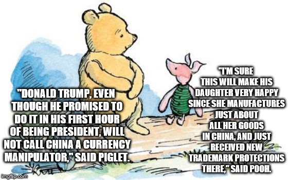 winnie the pooh and piglet | "I'M SURE THIS WILL MAKE HIS DAUGHTER VERY HAPPY SINCE SHE MANUFACTURES JUST ABOUT ALL HER GOODS IN CHINA, AND JUST RECEIVED NEW TRADEMARK PROTECTIONS THERE," SAID POOH. "DONALD TRUMP, EVEN THOUGH HE PROMISED TO DO IT IN HIS FIRST HOUR OF BEING PRESIDENT, WILL NOT CALL CHINA A CURRENCY MANIPULATOR," SAID PIGLET. | image tagged in winnie the pooh and piglet | made w/ Imgflip meme maker