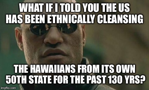 Matrix Morpheus Meme | WHAT IF I TOLD YOU THE US HAS BEEN ETHNICALLY CLEANSING THE HAWAIIANS FROM ITS OWN 50TH STATE FOR THE PAST 130 YRS? | image tagged in memes,matrix morpheus | made w/ Imgflip meme maker