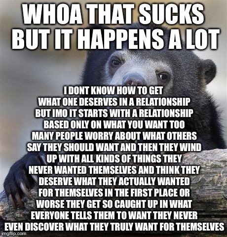 Confession Bear Meme | WHOA THAT SUCKS BUT IT HAPPENS A LOT I DONT KNOW HOW TO GET WHAT ONE DESERVES IN A RELATIONSHIP BUT IMO IT STARTS WITH A RELATIONSHIP BASED  | image tagged in memes,confession bear | made w/ Imgflip meme maker