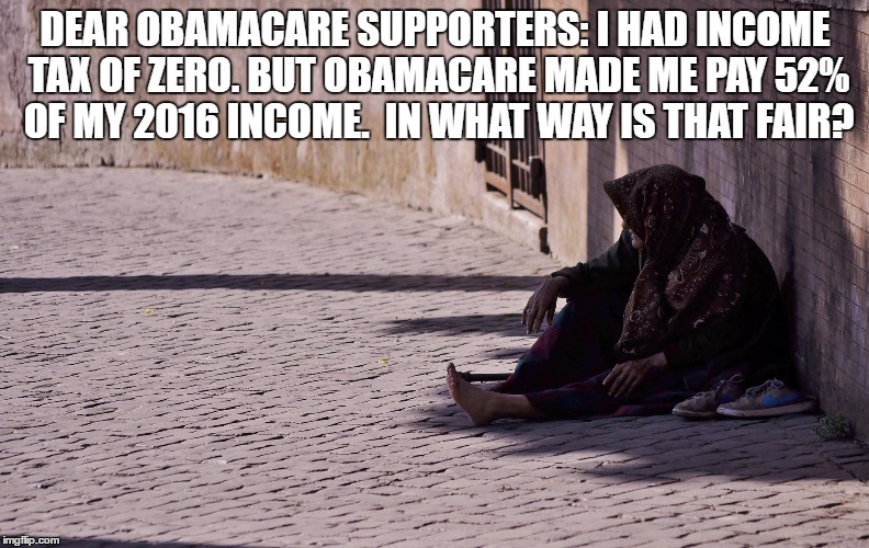Obamacare is BULLSHIT. IT TOOK 52% OF MY INCOME, YET MY OWN TAX WAS ZERO! | DEAR OBAMACARE SUPPORTERS: I HAD INCOME TAX OF ZERO. BUT OBAMACARE MADE ME PAY 52% OF MY 2016 INCOME.  IN WHAT WAY IS THAT FAIR? | image tagged in obamacare | made w/ Imgflip meme maker